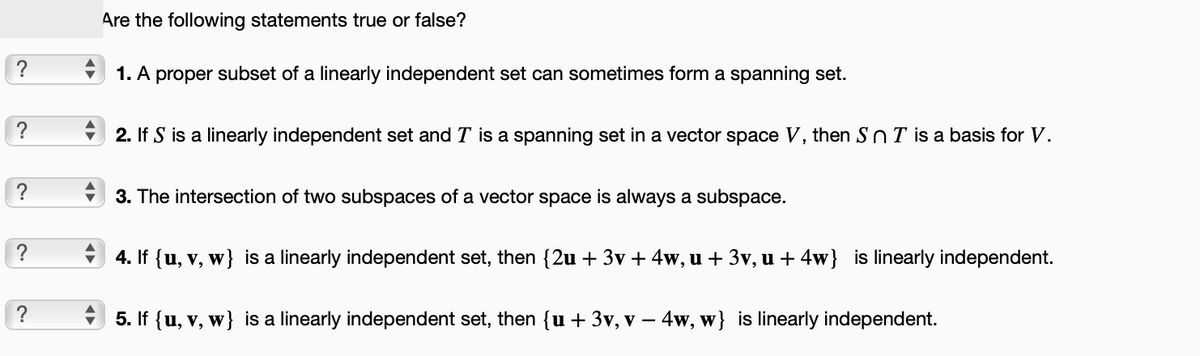 ?
?
?
?
?
Are the following statements true or false?
1. A proper subset of a linearly independent set can sometimes form a spanning set.
2. If S is a linearly independent set and I is a spanning set in a vector space V, then SnT is a basis for V.
3. The intersection of two subspaces of a vector space is always a subspace.
4. If {u, v, w} is a linearly independent set, then {2u + 3v + 4w, u + 3v, u + 4w} is linearly independent.
5. If {u, v, w} is a linearly independent set, then {u + 3v, v − 4w, w} is linearly independent.