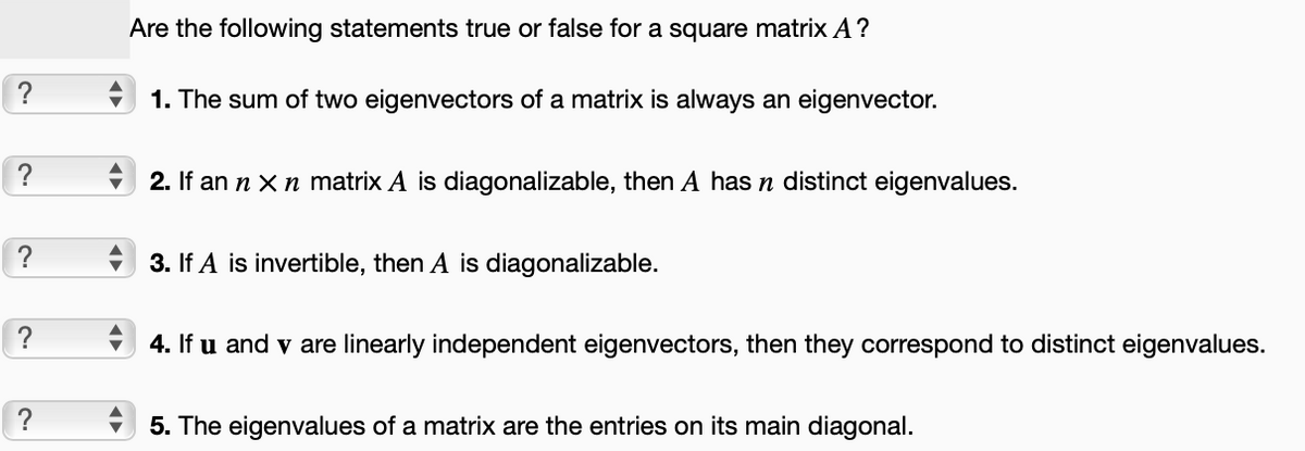 ?
?
?
?
?
Are the following statements true or false for a square matrix A?
1. The sum of two eigenvectors of a matrix is always an eigenvector.
2. If an n x n matrix A is diagonalizable, then A has n distinct eigenvalues.
3. If A is invertible, then A is diagonalizable.
4. If u and v are linearly independent eigenvectors, then they correspond to distinct eigenvalues.
5. The eigenvalues of a matrix are the entries on its main diagonal.