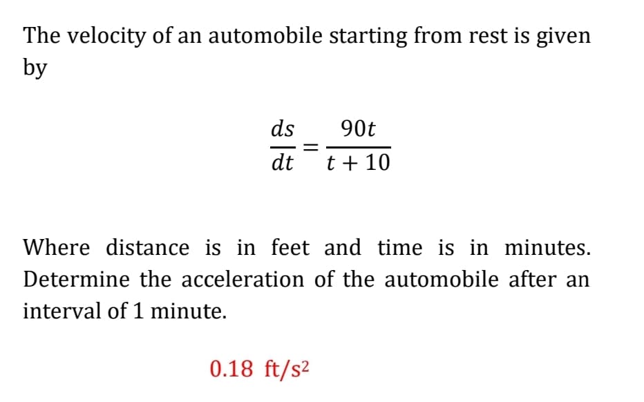 The velocity of an automobile starting from rest is given
by
ds
90t
dt t+ 10
Where distance is in feet and time is in minutes.
Determine the acceleration of the automobile after an
interval of 1 minute.
0.18 ft/s2
