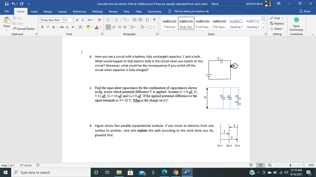 Calculate the net electric field at middle point if they are equally separated from each other
- Word
tashinul abrar
File
Home
Insert
Design
Layout
References
Mailings
Review
View
Help
Grammarly
O Tell me what you want to do
& Share
X Cut
Times New Rom -11
A A Aa -
P Find -
AaBbCcDc AaBbCcDc AaBbCcDc AaBbCcDc AaBbC AaBbCcC
EE Copy
ake Replace
Paste
I Normal
Body Text T List Para. I No Spac. Heading 1 Heading 2
Open
Grammarly
- abe x, x A- aly
A Select -
Format Painter
Clipboard
Font
Paragraph
Styles
Editing
Grammarly
1. Here you see a circuit with a battery, fully uncharged capacitor, C and a bulb.
What would happen to that electric bulb in the circuit when you switch on the
circuit? Moreover, what would be the consequences if you switch off the
circuit when capacitor is fully charged?
2. Find the equivalent capacitance for the combination of capacitances shown
in fig, across which potential difference V is applied. Assume C1= 4 F C2
= 11 µF. C; = 14 µF and C4= 6 uF. If the applied potential difference to the
input terminals is V= 10 V, What is the charge on C4?
c1
V
L c2
C3
C4
3. Figure shows few parallel equipotential surfaces. If you move an electron from one
3
surface to another, rank and explain the path according to the work done you do,
1
greatest first.
50 V
60 V 70 V
Page 1 of 1
137 words
100%
12:19 AM
P Type here to search
(? ^
O G 4)
4/16/2021
