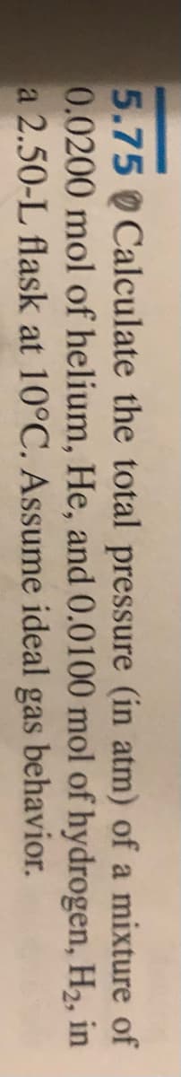 5.75 Calculate the total pressure (in atm) of a mixture of
0.0200 mol of helium, He, and 0.0100 mol of hydrogen, H2, in
a 2.50-L flask at 10°C. Assume ideal gas behavior.
