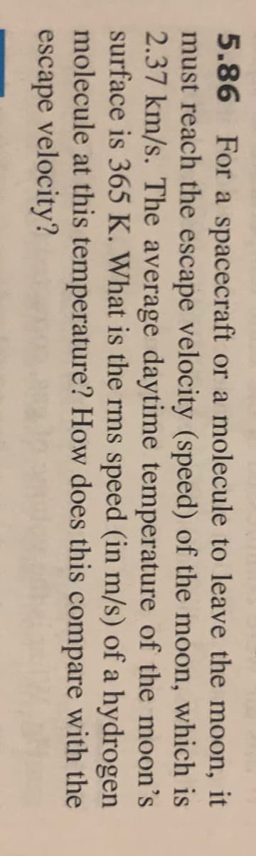 5.86 For a spacecraft or a molecule to leave the moon, it
must reach the escape velocity (speed) of the moon, which is
2.37 km/s. The average daytime temperature of the moon's
surface is 365 K. What is the rms speed (in m/s) of a hydrogen
molecule at this temperature? How does this compare with the
escape velocity?
