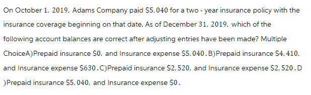 On October 1, 2019, Adams Company paid $5,040 for a two-year insurance policy with the
insurance coverage beginning on that date. As of December 31, 2019, which of the
following account balances are correct after adjusting entries have been made? Multiple
ChoiceA) Prepaid insurance $0, and Insurance expense $5,040. B) Prepaid insurance $4,410,
and Insurance expense $630.C) Prepaid insurance $2,520, and Insurance expense $2,520. D
)Prepaid insurance $5,040, and Insurance expense $0.