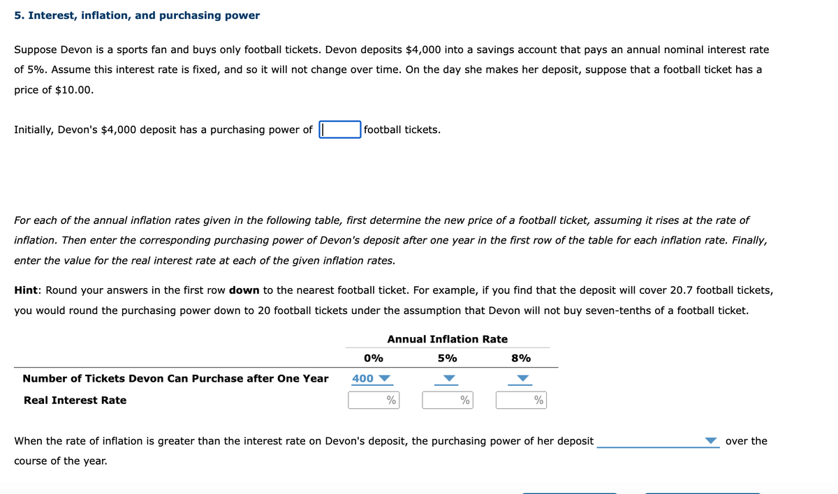 5. Interest, inflation, and purchasing power
Suppose Devon is a sports fan and buys only football tickets. Devon deposits $4,000 into a savings account that pays an annual nominal interest rate
of 5%. Assume this interest rate is fixed, and so it will not change over time. On the day she makes her deposit, suppose that a football ticket has a
price of $10.00.
Initially, Devon's $4,000 deposit has a purchasing power of
football tickets.
For each of the annual inflation rates given in the following table, first determine the new price of a football ticket, assuming it rises at the rate of
inflation. Then enter the corresponding purchasing power of Devon's deposit after one year in the first row of the table for each inflation rate. Finally,
enter the value for the real interest rate at each of the given inflation rates.
Hint: Round your answers in the first row down to the nearest football ticket. For example, if you find that the deposit will cover 20.7 football tickets,
you would round the purchasing power down to 20 football tickets under the assumption that Devon will not buy seven-tenths of a football ticket.
Annual Inflation Rate
0%
5%
8%
Number of Tickets Devon Can Purchase after One Year
Real Interest Rate
400
%
%
%
When the rate of inflation is greater than the interest rate on Devon's deposit, the purchasing power of her deposit
course of the year.
over the