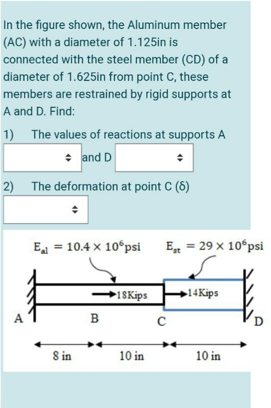 In the figure shown, the Aluminum member
(AC) with a diameter of 1.125in is
connected with the steel member (CD) of a
diameter of 1.625in from point C, these
members are restrained by rigid supports at
A and D. Find:
1)
The values of reactions at supports A
and D
2)
The deformation at point C (6)
Ea = 10.4 x 10°psi
E = 29 x 10 psi
18Kips
14Kips
B
C
D
8 in
10 in
10 in
