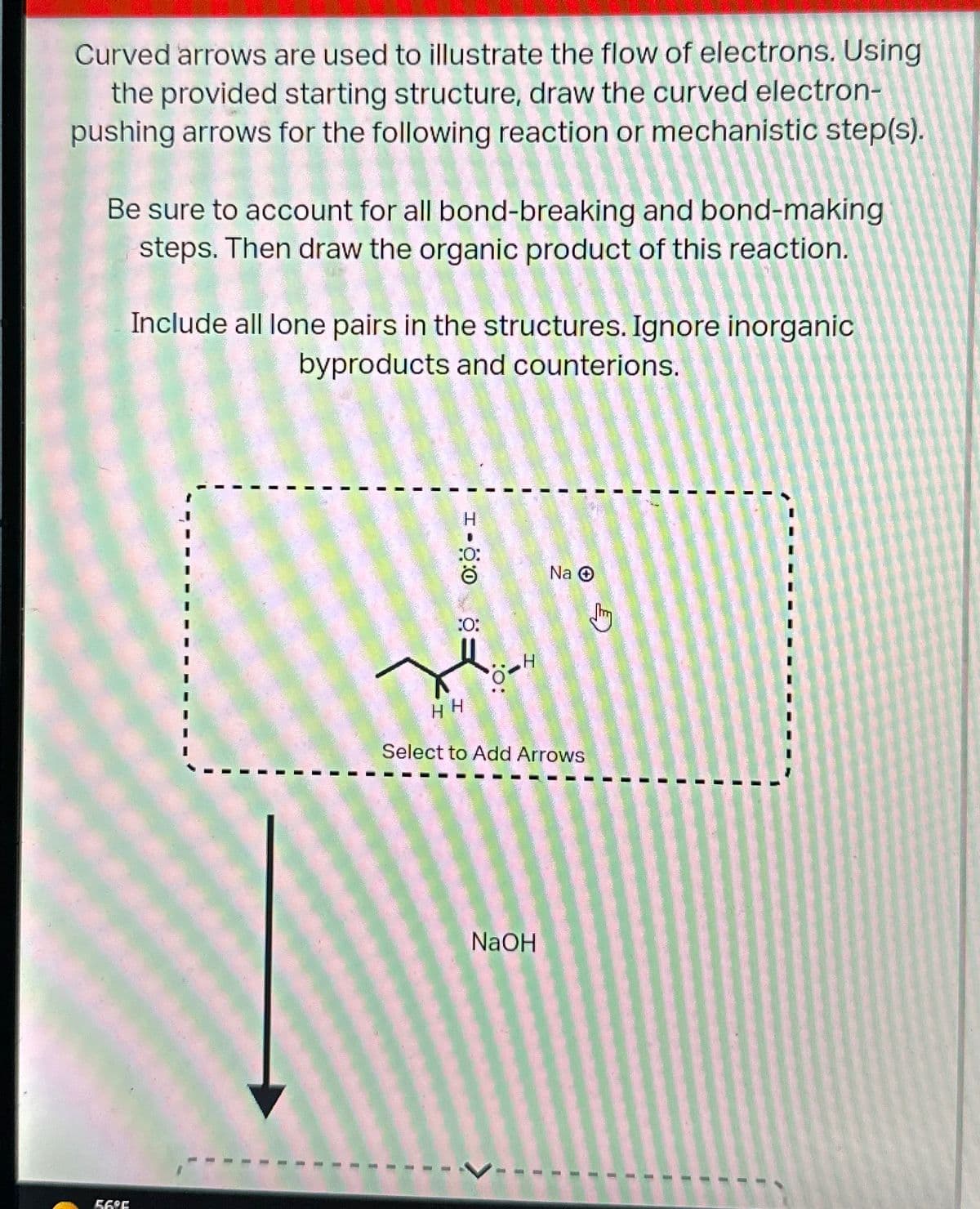 Curved arrows are used to illustrate the flow of electrons. Using
the provided starting structure, draw the curved electron-
pushing arrows for the following reaction or mechanistic step(s).
Be sure to account for all bond-breaking and bond-making
steps. Then draw the organic product of this reaction.
56°F
Include all lone pairs in the structures. Ignore inorganic
byproducts and counterions.
0:0 -1
:O:
H
Na
HH
Select to Add Arrows
NaOH
Thy