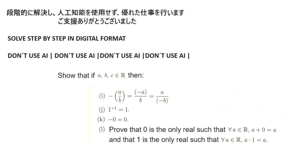 段階的に解決し、 人工知能を使用せず、 優れた仕事を行います
ご支援ありがとうございました
SOLVE STEP BY STEP IN DIGITAL FORMAT
DON'T USE AI DON'T USE AI DON'T USE AI DON'T USE AI
Show that if a, b, c ER then:
(-a)
---
=
(i)
(j) 1¹ = 1.
(k) -0=0.
(1) Prove that 0 is the only real such that ∀a ∈ R, a +0= a
and that 1 is the only real such that Va ER, a 1 = a.
a
-b)
b