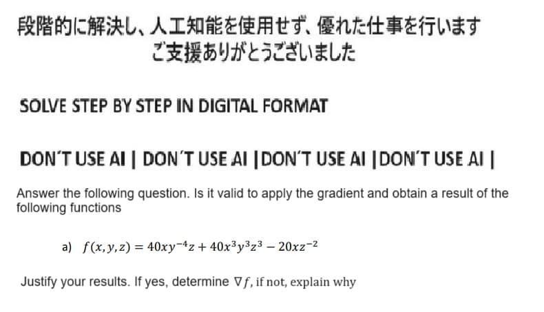 段階的に解決し、人工知能を使用せず、 優れた仕事を行います
ご支援ありがとうございました
SOLVE STEP BY STEP IN DIGITAL FORMAT
DON'T USE AI | DON'T USE AI DON'T USE AI DON'T USE AI
Answer the following question. Is it valid to apply the gradient and obtain a result of the
following functions
a) f(x,y,z) = 40xy z +40x3y3z3-20xz-2
Justify your results. If yes, determine ∇f, if not, explain why