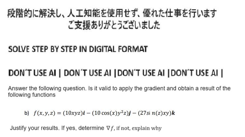 段階的に解決し、人工知能を使用せず、 優れた仕事を行います
ご支援ありがとうございました
SOLVE STEP BY STEP IN DIGITAL FORMAT
DON'T USE AI | DON'T USE AI DON'T USE AI DON'T USE AI
Answer the following question. Is it valid to apply the gradient and obtain a result of the
following functions
b) f(x,y,z) = (10xyz)i- (10cos(x)y2zj- (27sin(z)xy)k
Justify your results. If yes, determine ∇f, if not, explain why