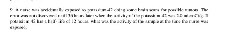 9. A nurse was accidentally exposed to potassium-42 doing some brain scans for possible tumors. The
error was not discovered until 36 hours later when the activity of the potassium-42 was 2.0 microCi/g. If
potassium 42 has a half- life of 12 hours, what was the activity of the sample at the time the nurse was
exposed.
