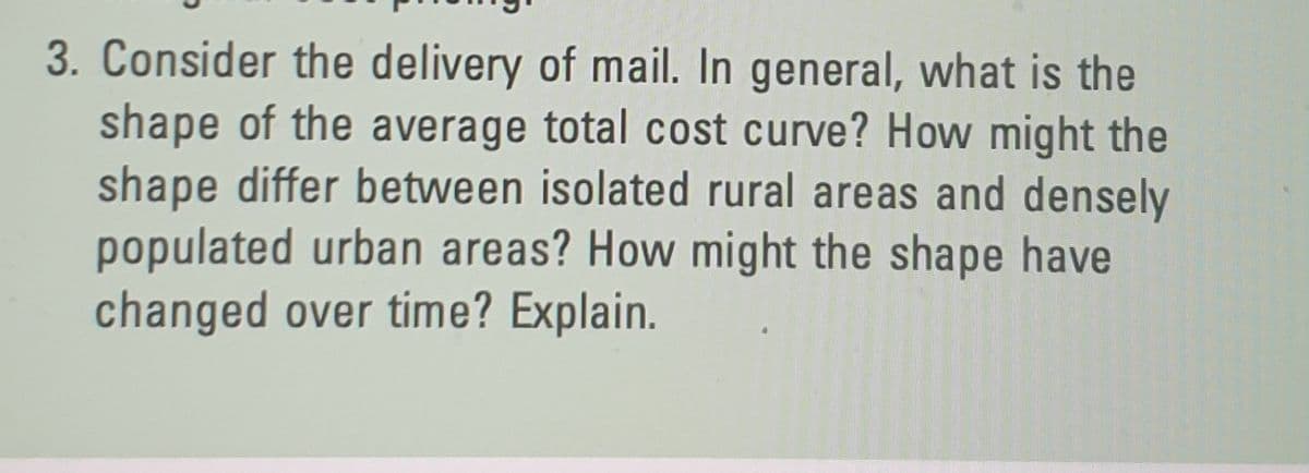 3. Consider the delivery of mail. In general, what is the
shape of the average total cost curve? How might the
shape differ between isolated rural areas and densely
populated urban areas? How might the shape have
changed over time? Explain.
