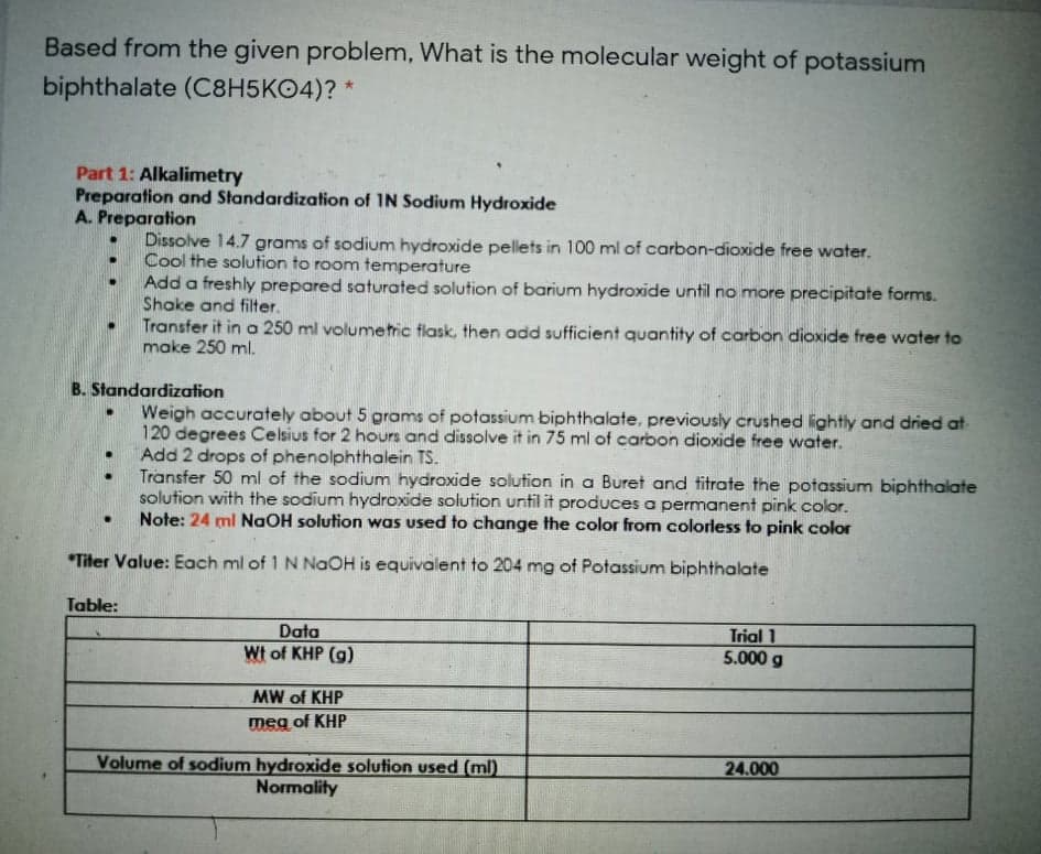 Based from the given problem, What is the molecular weight of potassium
biphthalate (C8H5KO4)? *
Part 1: Alkalimetry
Preparation and Standardization of IN Sodium Hydroxide
A. Preparation
Dissolve 14.7 grams of sodium hydroxide pellets in 100 ml of carbon-dioxide free water.
Cool the solution to room temperature
Add a freshly prepared saturated solution of barium hydroxide until no more precipitate forms.
Shake and filter.
Transfer it in a 250 ml volumetric flask, then add sufficient quantity of carbon dioxide free water to
make 250 ml.
B. Standardization
Weigh accurately about 5 grams of potassium biphthalate, previously crushed lightly and dried at
120 degrees Celsius for 2 hours and dissolve it in 75 ml of carbon dioxide free water.
Add 2 drops of phenolphthalein TS.
Transfer 50 ml of the sodium hydroxide solution in a Buret and titrate the potassium biphthalate
solution with the sodium hydroxide solution until it produces a permanent pink color.
Note: 24 ml NaOH solution was used to change the color from colorless to pink color
*Titer Value: Each ml of 1 NNaOH is equivalent to 204 mg of Potassium biphthalate
Table:
Data
Wt of KHP (g)
Trial 1
5.000 g
MW of KHP
meg of KHP
Volume of sodium hydroxide solution used (ml)
Normality
24.000
