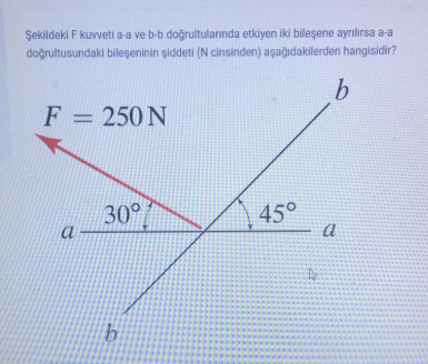 Şekildeki F kuvveti a-a ve b-b doğrultulanında etkiyen iki bileşene ayrılırsa a-a
doğrultusundaki bileşeninin şiddeti (N cinsinden) aşağıdakilerden hangisidir?
F = 250 N
30°
45°
