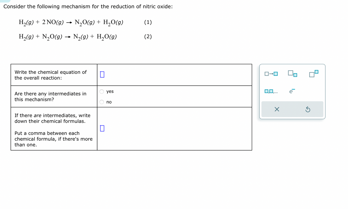 Consider the following mechanism for the reduction of nitric oxide:
H₂(g) + 2NO(g) → N₂O(g) + H₂O(g)
H₂(g) + N₂O(g) → N₂(g) + H₂O(g)
Write the chemical equation of
the overall reaction:
Are there any intermediates in
this mechanism?
If there are intermediates, write
down their chemical formulas.
Put a comma between each
chemical formula, if there's more
than one.
0
0
yes
no
(1)
(2)
0,0,...
X
Ś