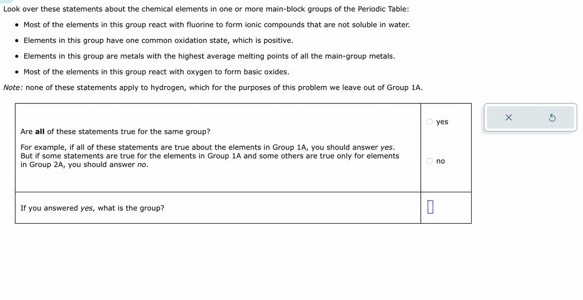 Look over these statements about the chemical elements in one or more main-block groups of the Periodic Table:
. Most of the elements in this group react with fluorine to form ionic compounds that are not soluble in water.
• Elements in this group have one common oxidation state, which is positive.
• Elements in this group are metals with the highest average melting points of all the main-group metals.
• Most of the elements in this group react with oxygen to form basic oxides.
Note: none of these statements apply to hydrogen, which for the purposes of this problem we leave out of Group 1A.
Are all of these statements true for the same group?
For example, if all of these statements are true about the elements in Group 1A, you should answer yes.
But if some statements are true for the elements in Group 1A and some others are true only for elements
in Group 2A, you should answer no.
If you answered yes, what is the group?
0
yes
no
X
Ś