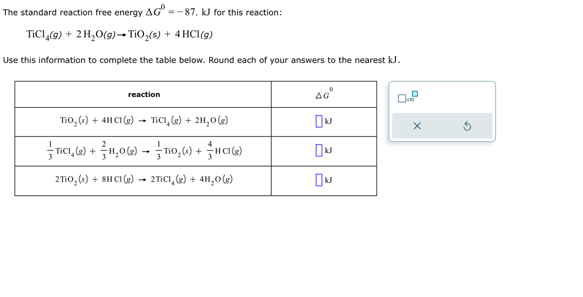 The standard reaction free energy AG = -87. kJ for this reaction:
TiCl4(g) + 2 H₂O(g)→ TiO₂(s) + 4 HCl(g)
Use this information to complete the table below. Round each of your answers to the nearest kJ.
reaction
TiO₂ (s) + 4H C1 (g) →→ TiC14 (g) + 211₂O(g)
T₁0₂(s) + HC1 (8)
4
-HCl
3
1
2
— T₁C¹ (g) + 11₂0(g) →
3
——
3
2TiO₂ (s) + 8HC1 (g) → 2TiC1 (g) + 4H₂0(g)
4
AGⓇ
kJ
KJ
KJ
x10
X
Ś