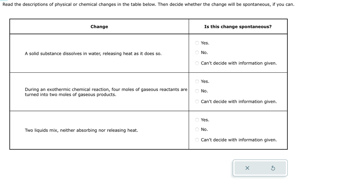 Read the descriptions of physical or chemical changes in the table below. Then decide whether the change will be spontaneous, if you can.
Change
A solid substance dissolves in water, releasing heat as it does so.
During an exothermic chemical reaction, four moles of gaseous reactants are
turned into two moles of gaseous products.
Two liquids mix, neither absorbing nor releasing heat.
O
OO
ооо
ооо
Is this change spontaneous?
Yes.
No.
Can't decide with information given.
Yes.
No.
Can't decide with information given.
Yes.
No.
Can't decide with information given.
X
Ś