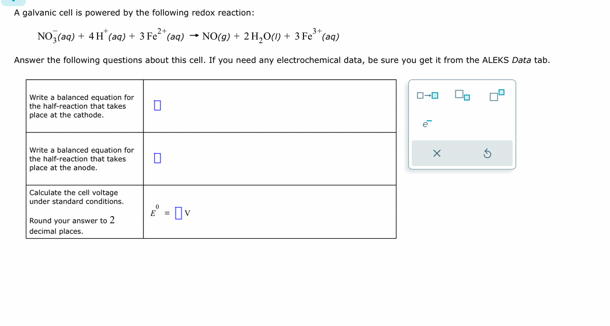 A galvanic cell is powered by the following redox reaction:
2+
3+
NO 3(aq) + 4H+ (aq) + 3 Fe²+ (aq) → NO(g) + 2 H₂O(1) + 3 Fe³+ (aq)
Answer the following questions about this cell. If you need any electrochemical data, be sure you get it from the ALEKS Data tab.
Write a balanced equation for
the half-reaction that takes
place at the cathode.
Write a balanced equation for
the half-reaction that takes
place at the anode.
Calculate the cell voltage
under standard conditions.
Round your answer to 2
decimal places.
0
n
0
E = V
