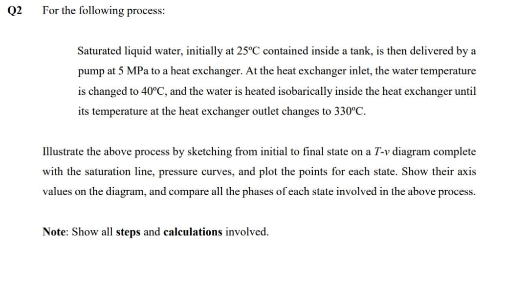 Q2
For the following process:
Saturated liquid water, initially at 25°C contained inside a tank, is then delivered by a
pump at 5 MPa to a heat exchanger. At the heat exchanger inlet, the water temperature
is changed to 40°C, and the water is heated isobarically inside the heat exchanger until
its temperature at the heat exchanger outlet changes to 330°C.
Illustrate the above process by sketching from initial to final state on a T-v diagram complete
with the saturation line, pressure curves, and plot the points for each state. Show their axis
values on the diagram, and compare all the phases of each state involved in the above process.
Note: Show all steps and calculations involved.
