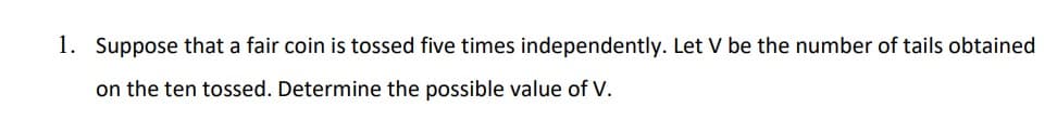 1. Suppose that a fair coin is tossed five times independently. Let V be the number of tails obtained
on the ten tossed. Determine the possible value of V.
