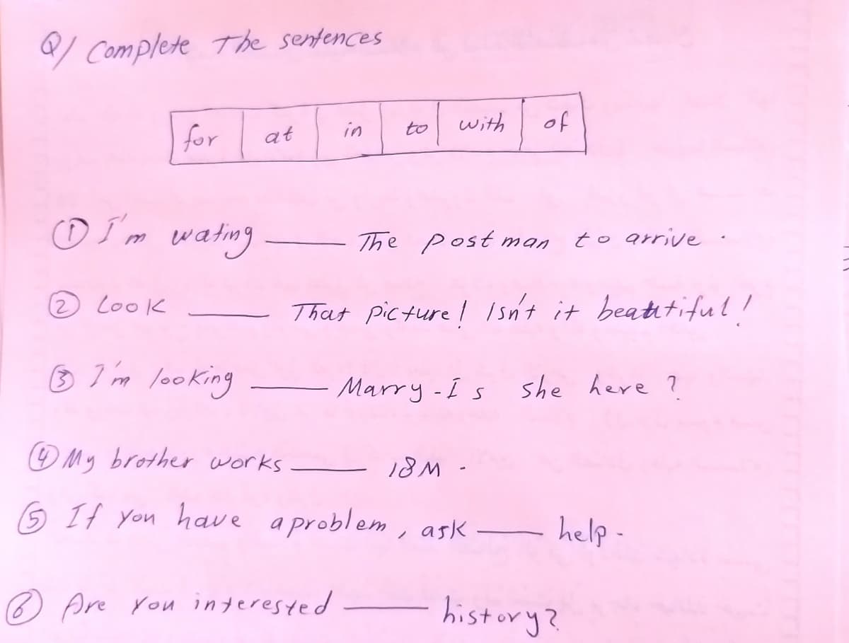 Complete The sentences
with
of
at
in
to
o I m wating
The Post man
to arrive .
2 Look
That picture I Isn't it beatitiful!
3 I'im looking
Marry-Is she heve ?
OMy brother works
18M -
6 If you hae a problem, ask
help -
-
® Are rou interested
history?
