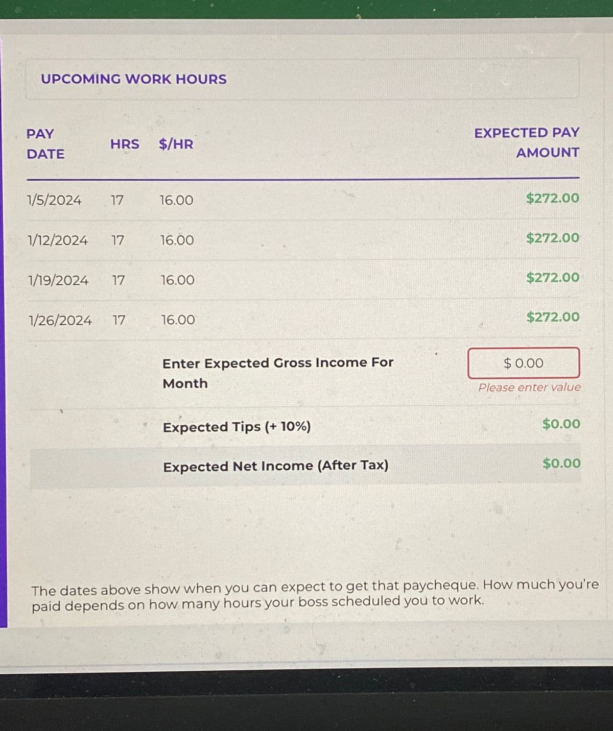 UPCOMING WORK HOURS
PAY
HRS $/HR
DATE
1/5/2024 17
16.00
1/12/2024 17
16.00
1/19/2024 17
16.00
1/26/2024 17
16.00
EXPECTED PAY
AMOUNT
$272.00
$272.00
$272.00
$272.00
Enter Expected Gross Income For
Month
$ 0.00
Please enter value
Expected Tips (+ 10%)
Expected Net Income (After Tax)
$0.00
$0.00
The dates above show when you can expect to get that paycheque. How much you're
paid depends on how many hours your boss scheduled you to work.