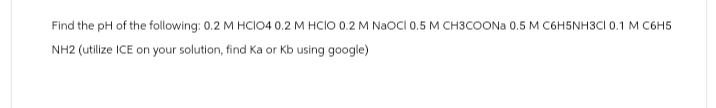 Find the pH of the following: 0.2 M HCIO4 0.2 M HCIO 0.2 M NaOCI 0.5 M CH3COONa 0.5 M C6H5NH3CI 0.1 M C6H5
NH2 (utilize ICE on your solution, find ka or Kb using google)