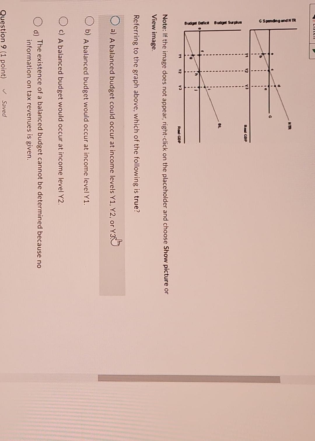 G Spending and N TR
Budget Deficit Budget Surplus
Mb
Y1
O d)
h
Y2
i
v3
Question 9 (1 point)
NTR
Real GDP
Note: If the image does not appear, right-click on the placeholder and choose Show picture or
View image.
Saved
BL
Referring to the graph above, which of the following is true?
O a) A balanced budget could occur at income levels Y1, Y2, or Y3
b) A balanced budget would occur at income level Y1.
Oc) A balanced budget would occur at income level Y2.
The existence of a balanced budget cannot be determined because no
information on tax revenues is given.
Real GOP