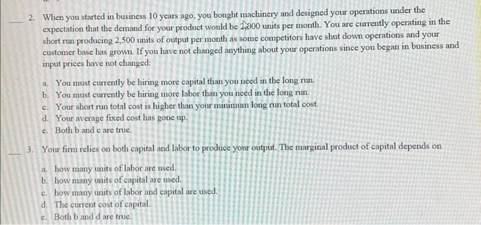2. When you started in business 10 years ago, you bought machinery and designed your operations under the
expectation that the demand for your product would be 1000 units per month. You are currently operating in the
short run producing 2,500 units of output per month as some competitors have shut down operations and your
customer base has grown. If you have not changed anything about your operations since you began in business and
input prices have not changed:
a. You must currently be hiring more capital than you need in the long run.
b. You must currently be hiring more labor than you need in the long run.
c. Your short run total cost is higher than your minimum long run total cost.
d. Your average fixed cost has gone up.
e. Both b and c are true.
3. Your firm relies on both capital and labor to produce your output. The marginal product of capital depends on
a. how many units of labor are used.
b. how many units of capital are used.
c. how many units of labor and capital are used.
d. The current cost of capital.
c. Both b and d are true.