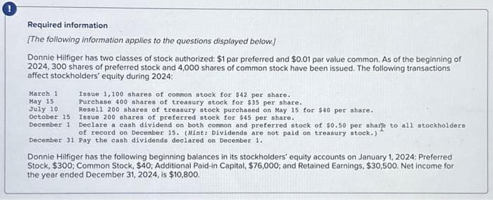 Required information
[The following information applies to the questions displayed below.]
Donnie Hilfiger has two classes of stock authorized: $1 par preferred and $0.01 par value common. As of the beginning of
2024, 300 shares of preferred stock and 4,000 shares of common stock have been issued. The following transactions
affect stockholders' equity during 2024:
March 11 Issue 1,100 shares of common stock for $42 per share.
Purchase 400 shares of treasury stock for $35 per share.
May 15
Resell 200 shares of treasury stock purchased on May 15 for $40 per share.
Issue 200 shares of preferred stock for $45 per share.
July 10
October 15
December 1 Declare a cash dividend on both common and preferred stock of $0.50 per share to all stockholders
of record on December 15. (Hint: Dividends are not paid on treasury stock.)
December 31 Pay the cash dividends declared on December 1.
Donnie Hilfiger has the following beginning balances in its stockholders' equity accounts on January 1, 2024: Preferred
Stock, $300; Common Stock, $40; Additional Paid-in Capital, $76,000; and Retained Earnings, $30,500. Net income for
the year ended December 31, 2024, is $10,800.