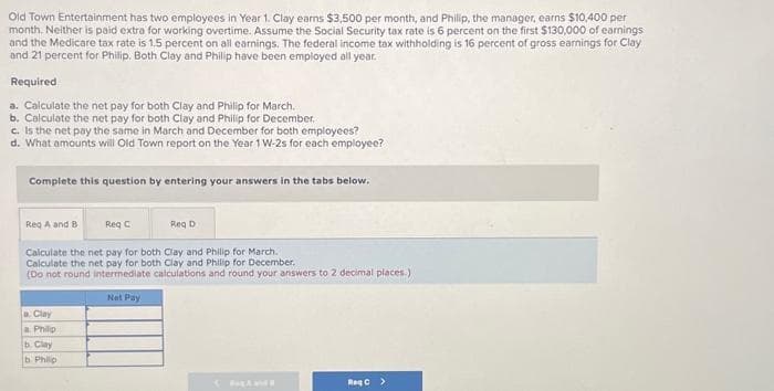 Old Town Entertainment has two employees in Year 1. Clay earns $3,500 per month, and Philip, the manager, earns $10,400 per
month. Neither is paid extra for working overtime. Assume the Social Security tax rate is 6 percent on the first $130,000 of earnings
and the Medicare tax rate is 1.5 percent on all earnings. The federal income tax withholding is 16 percent of gross earnings for Clay
and 21 percent for Philip. Both Clay and Philip have been employed all year.
Required
a. Calculate the net pay for both Clay and Philip for March.
b. Calculate the net pay for both Clay and Philip for December.
c. Is the net pay the same in March and December for both employees?
d. What amounts will Old Town report on the Year 1 W-2s for each employee?
Complete this question by entering your answers in the tabs below.
Reg A and B
Req C
a. Clay
a Philip
b. Clay
b. Philip
Reg D
Calculate the net pay for both Clay and Philip for March.
Calculate the net pay for both Clay and Philip for December.
(Do not round intermediate calculations and round your answers to 2 decimal places.)
Net Pay
Cand
ReqC >