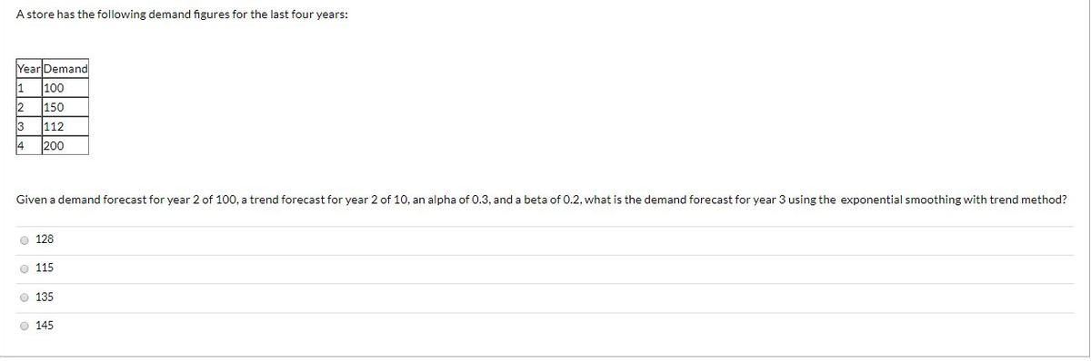 A store has the following demand figures for the last four years:
Year Demand
100
1
150
3
112
4 200
Given a demand forecast for year 2 of 100, a trend forecast for year 2 of 10, an alpha of 0.3, and a beta of 0.2, what is the demand forecast for year 3 using the exponential smoothing with trend method?
128
115
Ⓒ 135
Ⓒ 145