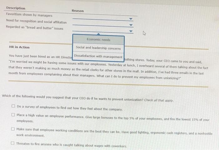 Description
Favoritism shown by managers
Need for recognition and social affiliation
Regarded as "bread and butter" issues
Reason
Economic needs
Social and leadership concerns
HR in Action
Dissatisfaction with management
You have just been hired as an HR Directo
Jothing stores. Today, your CEO came to you and said,
"I'm worried we might be having some issues with our employees. Yesterday at lunch, I overheard several of them talking about the fact
that they weren't making as much money as the retail clerks for other stores in the mall. In addition, I've had three emails in the last
month from employees complaining about their managers. What can I do to prevent my employees from unionizing?"
Which of the following would you suggest that your CEO do if he wants to prevent unionization? Check all that apply.
Do a survey of employees to find out how they feel about the company.
Place a high value on employee performance. Give large bonuses to the top 5% of your employees, and fire the lowest 15% of your
employees.
Make sure that employee working conditions are the best they can be. Have good lighting, ergonomic cash registers, and a nonhostile
work environment.
Threaten to fire anyone who is caught talking about wages with coworkers.