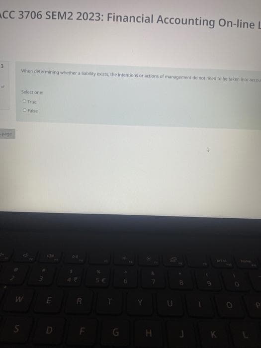 CC 3706 SEM2 2023: Financial Accounting On-line L
3
page
When determining whether a liability exists, the intentions or actions of management do not need to be taken into accou
Select one:
O True
O False
S
de
E
S
R
F
%
5€
T
G
6
S
7
H
8
9
K
1
P