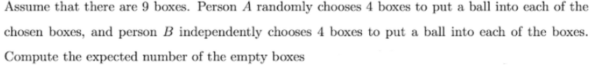 Assume that there are 9 boxes. Person A randomly chooses 4 boxes to put a ball into each of the
chosen boxes, and person B independently chooses 4 boxes to put a ball into each of the boxes.
Compute the expected number of the empty boxes