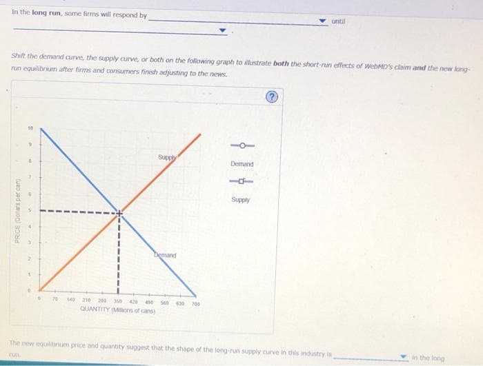 In the long run, some firms will respond by
Shift the demand curve, the supply curve, or both on the following graph to illustrate both the short-run effects of WebMD's claim and the new long-
run equilibrium after firms and consumers finish adjusting to the news.
PRICE (Dollars per can
10
0
6
70
Supply
Demand
140 210 200 350 420 450 560 630 700
QUANTITY (Millions of cans)
Demand
until
Supply
The new equilibrium price and quantity suggest that the shape of the long-run supply curve in this industry is
run.
in the long