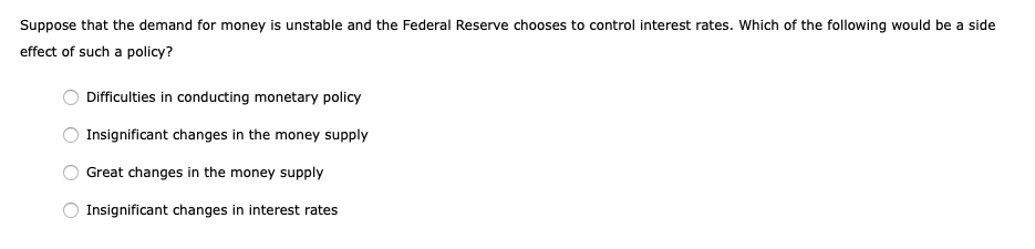 Suppose that the demand for money is unstable and the Federal Reserve chooses to control interest rates. Which of the following would be a side
effect of such a policy?
Difficulties in conducting monetary policy
Insignificant changes in the money supply
Great changes in the money supply
Insignificant changes in interest rates