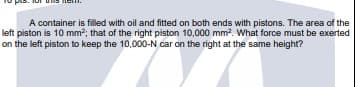 A container is filled with oil and fitted on both ends with pistons. The area of the
left piston is 10 mm2; that of the right piston 10,000 mm. What force must be exerted
on the left piston to keep the 10,000-N car on the right at the same height?
