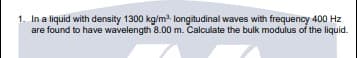 1. In a liquid with density 1300 kg/m longitudinal waves with frequency 400 Hz
are found to have wavelength 8.00 m. Calculate the bulk modulus of the liquid.
