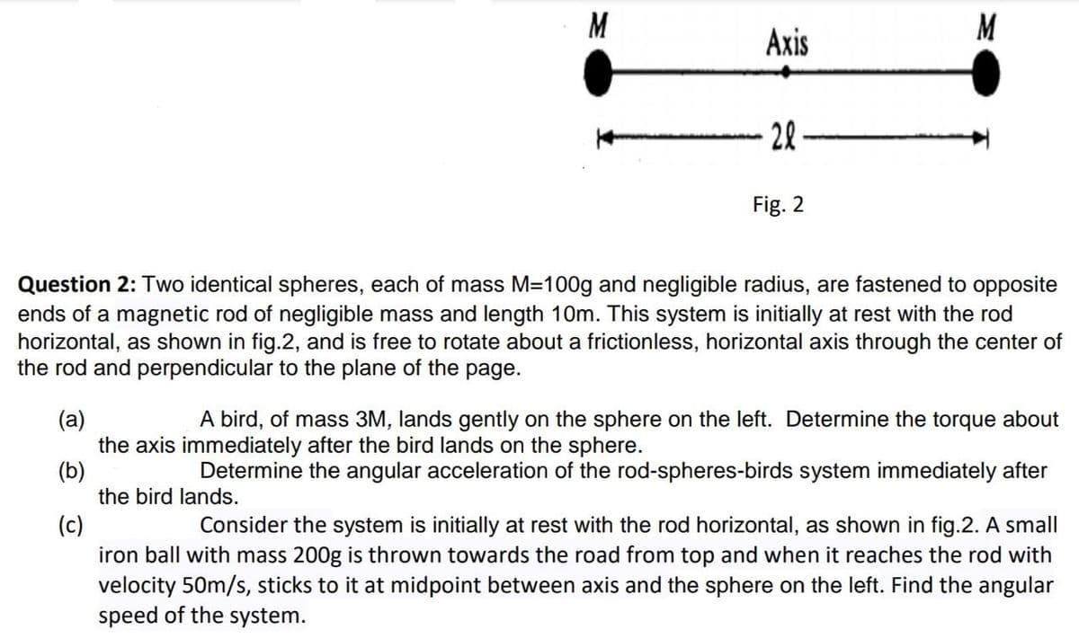 M
Axis
28
Fig. 2
Question 2: Two identical spheres, each of mass M=100g and negligible radius, are fastened to opposite
ends of a magnetic rod of negligible mass and length 10m. This system is initially at rest with the rod
horizontal, as shown in fig.2, and is free to rotate about a frictionless, horizontal axis through the center of
the rod and perpendicular to the plane of the page.
A bird, of mass 3M, lands gently on the sphere on the left. Determine the torque about
(a)
the axis immediately after the bird lands on the sphere.
(b)
the bird lands.
Determine the angular acceleration of the rod-spheres-birds system immediately after
(c)
iron ball with mass 200g is thrown towards the road from top and when it reaches the rod with
velocity 50m/s, sticks to it at midpoint between axis and the sphere on the left. Find the angular
speed of the system.
Consider the system is initially at rest with the rod horizontal, as shown in fig.2. A small
