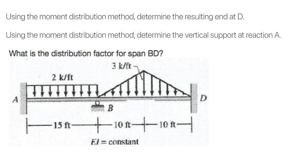 Using the moment distribution method, determine the resulting end at D.
Using the moment distribution method, determine the vertical support at reaction A.
What is the distribution factor for span BD?
3 k/it
2 k/ft
A
-10 ft-
El = constant
