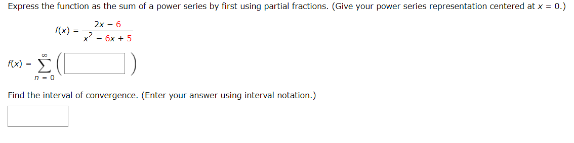 Express the function as the sum of a power series by first using partial fractions. (Give your power series representation centered at x = 0.)
2x – 6
f(x) =
x2
- 6x + 5
Σ
f(x) =
n = 0
Find the interval of convergence. (Enter your answer using interval notation.)
