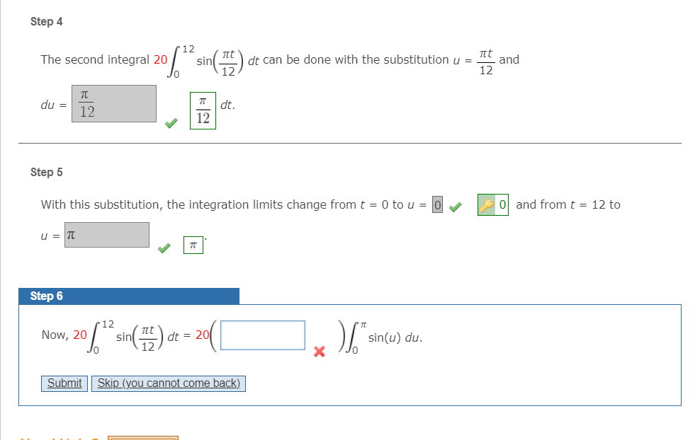 Step 4
"12
nt
The second integral 20
t
sin
dt can be done with the substitution u =
and
12
du =
12
dt.
12
Step 5
With this substitution, the integration limits change from t = 0 to u =
ol and fromt = 12 to
u = Tt
Step 6
•12
Now, 20
sin
t
dt = 20
sin(u) du.
Jo
Submit
Skip (you cannot come back).
