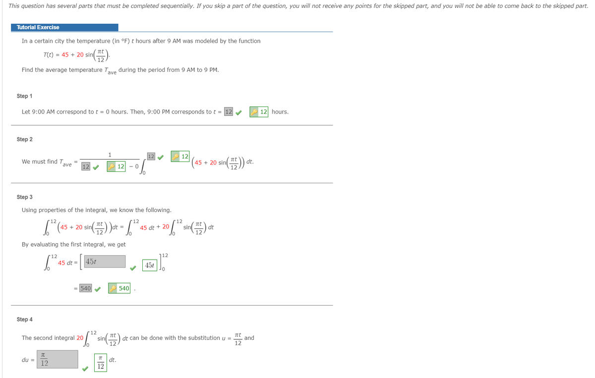 This question has several parts that must be completed sequentially. If you skip a part of the question, you will not receive any points for the skipped part, and you will not be able to come back to the skipped part.
Tutorial Exercise
In a certain city the temperature (in °F) t hours after 9 AM was modeled by the function
T(t) = 45 + 20 sin t
12
Find the average temperature Tave during the period from 9 AM to 9 PM.
Step 1
Let 9:00 AM correspond to t = 0 hours. Then, 9:00 PM corresponds to t = 12
12 hours.
Step 2
1
12
12
We must find T
ave
(45 + 20 sin
dt.
12
12
Step 3
Using properties of the integral, we know the following.
r12
r12
r12
45 + 20 sin
sin
dt
=
45 dt + 20
By evaluating the first integral, we get
12
112
45 dt =|45t
45t
= 540
540
Step 4
12
t
dt can be done with the substitution u =
12
t
and
12
The second integral 20
sin
du =
12
dt.
12
