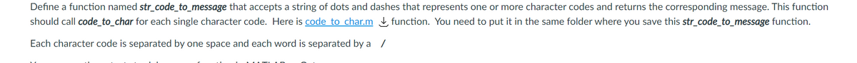 Define a function named str_code_to_message that accepts a string of dots and dashes that represents one or more character codes and returns the corresponding message. This function
should call code_to_char for each single character code. Here is code to char.m function. You need to put it in the same folder where you save this str_code_to_message function.
Each character code is separated by one space and each word is separated by a
