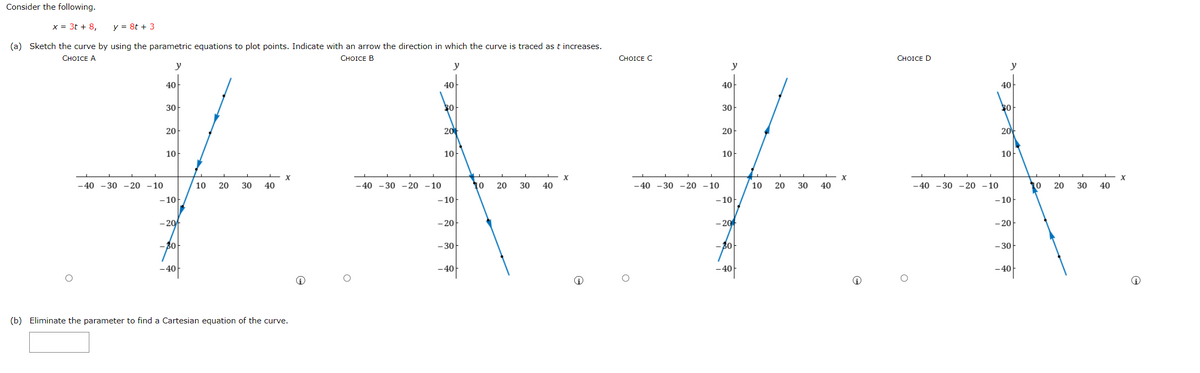 Consider the following.
x = 3t + 8,
y = 8t + 3
(a) Sketch the curve by using the parametric equations to plot points. Indicate with an arrow the direction in which the curve is traced as t increases.
СHOICE A
CHOICE B
СHOICE C
СHOICE D
y
y
y
y
40
40
40
40
30
30
20
20
20
20
10
10
10
10
-40 - 30 -20 -10
-40 -30 - 20 -10
X
40
-40 - 30 -20 -10
10
20
30
40
10
20
30
40
-40 -30 -20 -10
10
20
30
10
20
30
40
- 10
- 10
- 10
- 10
- 20
- 20
- 20
- 20
30
-30
- 40
-40
- 40
40
(b) Eliminate the parameter to find a Cartesian equation of the curve.
