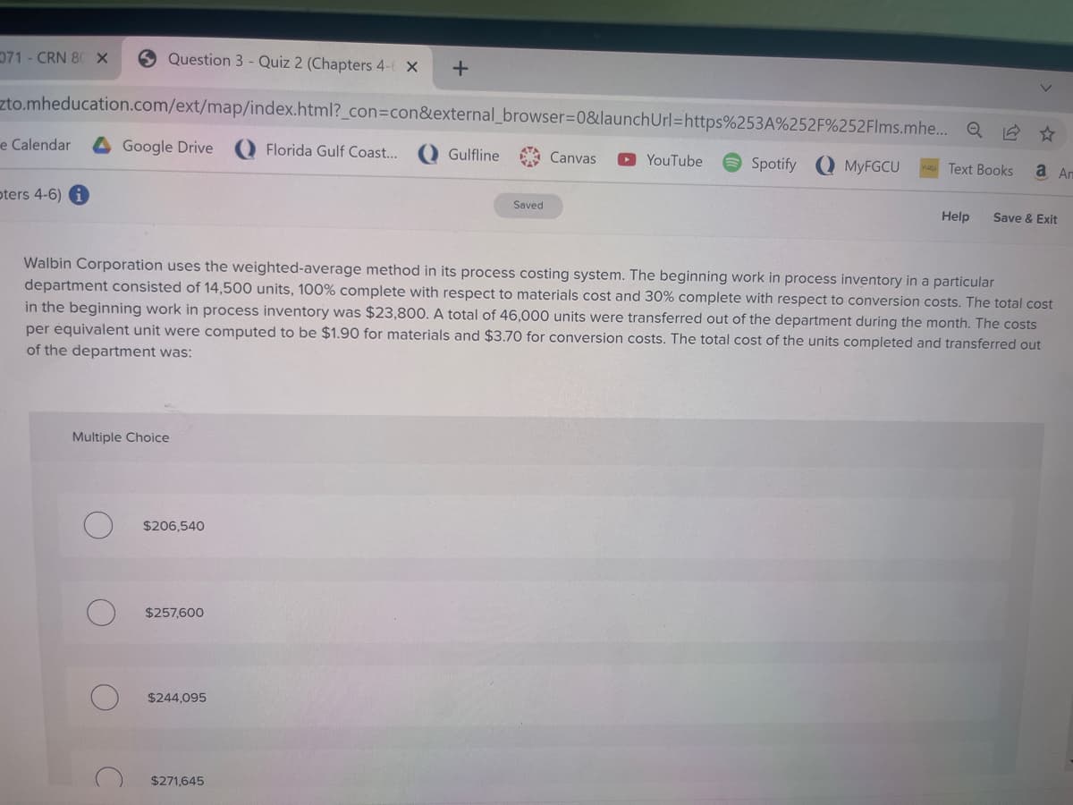 Question 3 - Quiz 2 (Chapters 4- X +
zto.mheducation.com/ext/map/index.html?_con=con&external_browser=0&launch
Florida Gulf Coast...
071- CRN 80 X
e Calendar
oters 4-6) i
Google Drive
Multiple Choice
C
$206,540
$257,600
$244,095
Gulfline
$271,645
Saved
Canvas
Url=https%253A%252F%252Flms.mhe...
YouTube
Walbin Corporation uses the weighted-average method in its process costing system. The beginning work in process inventory in a particular
department consisted of 14,500 units, 100% complete with respect to materials cost and 30% complete with respect to conversion costs. The total cost
in the beginning work in process inventory was $23,800. A total of 46,000 units were transferred out of the department during the month. The costs
per équivalent unit were computed to be $1.90 for materials and $3.70 for conversion costs. The total cost of the units completed and transferred out
of the department was:
Spotify
MyFGCU
☆
Text Books а Аг
Help Save & Exit