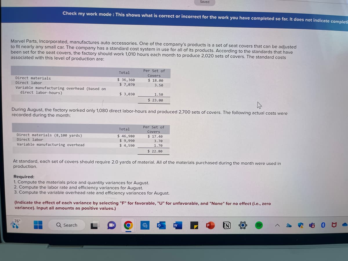 Direct materials
Direct labor
Marvel Parts, Incorporated, manufactures auto accessories. One of the company's products is a set of seat covers that can be adjusted
to fit nearly any small car. The company has a standard cost system in use for all of its products. According to the standards that have
been set for the seat covers, the factory should work 1,010 hours each month to produce 2,020 sets of covers. The standard costs
associated with this level of production are:
Check my work mode: This shows what is correct or incorrect for the work you have completed so far. It does not indicate completi
Variable manufacturing overhead (based on
direct labor-hours)
Direct materials (8,100 yards)
Direct labor
Variable manufacturing overhead
Total
$36,360
$7,070
76°
$ 3,030
During August, the factory worked only 1,080 direct labor-hours and produced 2,700 sets of covers. The following actual costs were
recorded during the month:
Q Search
Total
■
$ 46,980
$ 9,990
$ 4,590
Per Set of
Covers
$18.00
3.50
1.50
$23.00
At standard, each set of covers should require 2.0 yards of material. All of the materials purchased during the month were used in
production.
Required:
1. Compute the materials price and quantity variances for August.
2. Compute the labor rate and efficiency variances for August.
3. Compute the variable overhead rate and efficiency variances for August.
Per Set of
Covers
O
(Indicate the effect of each variance by selecting "F" for favorable, "U" for unfavorable, and "None" for no effect (i.e., zero
variance). Input all amounts as positive values.)
$ 17.40
3.70
1.70
$22.80
Saved
GO
0
W
P
N