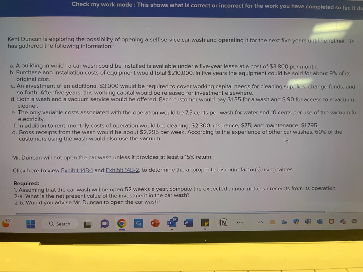 Kent Duncan is exploring the possibility of opening a self-service car wash and operating it for the next five years until he retires. He
has gathered the following information:
Check my work mode: This shows what is correct or incorrect for the work you have completed so far. It do
a. A building in which a car wash could be installed is available under a five-year lease at a cost of $3,800 per month.
b. Purchase and installation costs of equipment would total $210,000. In five years the equipment could be sold for about 9% of its
original cost.
c. An investment of an additional $3,000 would be required to cover working capital needs for cleaning supplies, change funds, and
so forth. After five years, this working capital would be released for investment elsewhere.
d. Both a wash and a vacuum service would be offered. Each customer would pay $1.35 for a wash and $.90 for access to a vacuum
cleaner.
70°
e. The only variable costs associated with the operation would be 7.5 cents per wash for water and 10 cents per use of the vacuum for
electricity.
f. In addition to rent, monthly costs of operation would be: cleaning, $2,300; insurance, $75; and maintenance, $1,795.
g. Gross receipts from the wash would be about $2,295 per week. According to the experience of other car washes, 60% of the
customers using the wash would also use the vacuum.
4
Mr. Duncan will not open the car wash unless it provides at least a 15% return.
Click here to view Exhibit 14B-1 and Exhibit 14B-2, to determine the appropriate discount factor(s) using tables.
Required:
1. Assuming that the car wash will be open 52 weeks a year, compute the expected annual net cash receipts from its operation.
2-a. What is the net present value of the investment in the car wash?
2-b. Would you advise Mr. Duncan to open the car wash?
Q Search
N