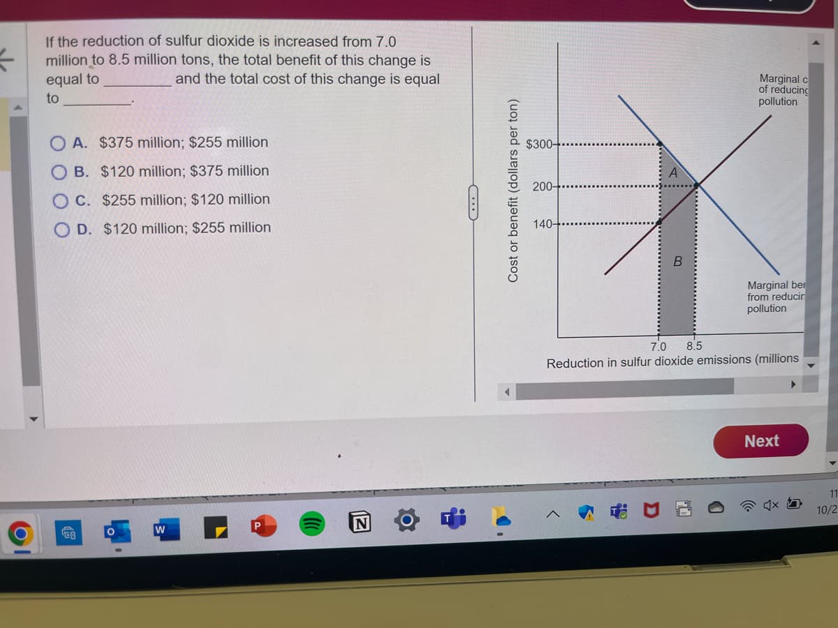 1
If the reduction of sulfur dioxide is increased from 7.0
million to 8.5 million tons, the total benefit of this change is
equal to
and the total cost of this change is equal
to
A. $375 million; $255 million
B. $120 million; $375 million
C. $255 million; $120 million
D. $120 million; $255 million
€0
O
W
N
G
Cost or benefit (dollars per ton)
$300-
200+
140-
B
Marginal c
of reducing
pollution
Marginal ber
from reducir
pollution
7.0 8.5
Reduction in sulfur dioxide emissions (millions
Next
1
11
10/2